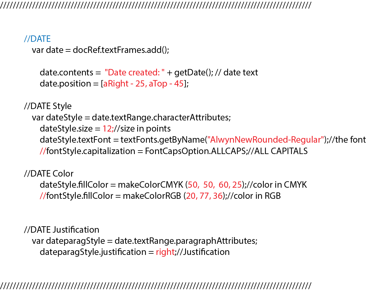 //DATE var date = docRef.textFrames.add(); date.contents = "Date created: " + getDate(); // date text date.position = [aRight - 25, aTop - 45]; //DATE Style var dateStyle = date.textRange.characterAttributes; dateStyle.size = 12;//size in points dateStyle.textFont = textFonts.getByName("AlwynNewRounded-Regular");//the font //fontStyle.capitalization = FontCapsOption.ALLCAPS;//ALL CAPITALS //DATE Color dateStyle.fillColor = makeColorCMYK (50, 50, 60, 25);//color in CMYK //fontStyle.fillColor = makeColorRGB (20, 77, 36);//color in RGB //DATE Justification var dateparagStyle = date.textRange.paragraphAttributes; dateparagStyle.justification = right;//Justification