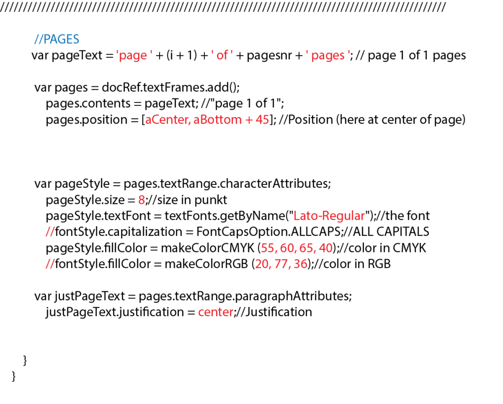 //PAGES var pageText = 'page ' + (i + 1) + ' of ' + pagesnr + ' pages '; // page 1 of 1 pages var pages = docRef.textFrames.add(); pages.contents = pageText; //"page 1 of 1"; pages.position = [aCenter, aBottom + 45]; //Position (here at center of page) var pageStyle = pages.textRange.characterAttributes; pageStyle.size = 8;//size in punkt pageStyle.textFont = textFonts.getByName("Lato-Regular");//the font //fontStyle.capitalization = FontCapsOption.ALLCAPS;//ALL CAPITALS pageStyle.fillColor = makeColorCMYK (55, 60, 65, 40);//color in CMYK //fontStyle.fillColor = makeColorRGB (20, 77, 36);//color in RGB var justPageText = pages.textRange.paragraphAttributes; justPageText.justification = center;//Justification } }